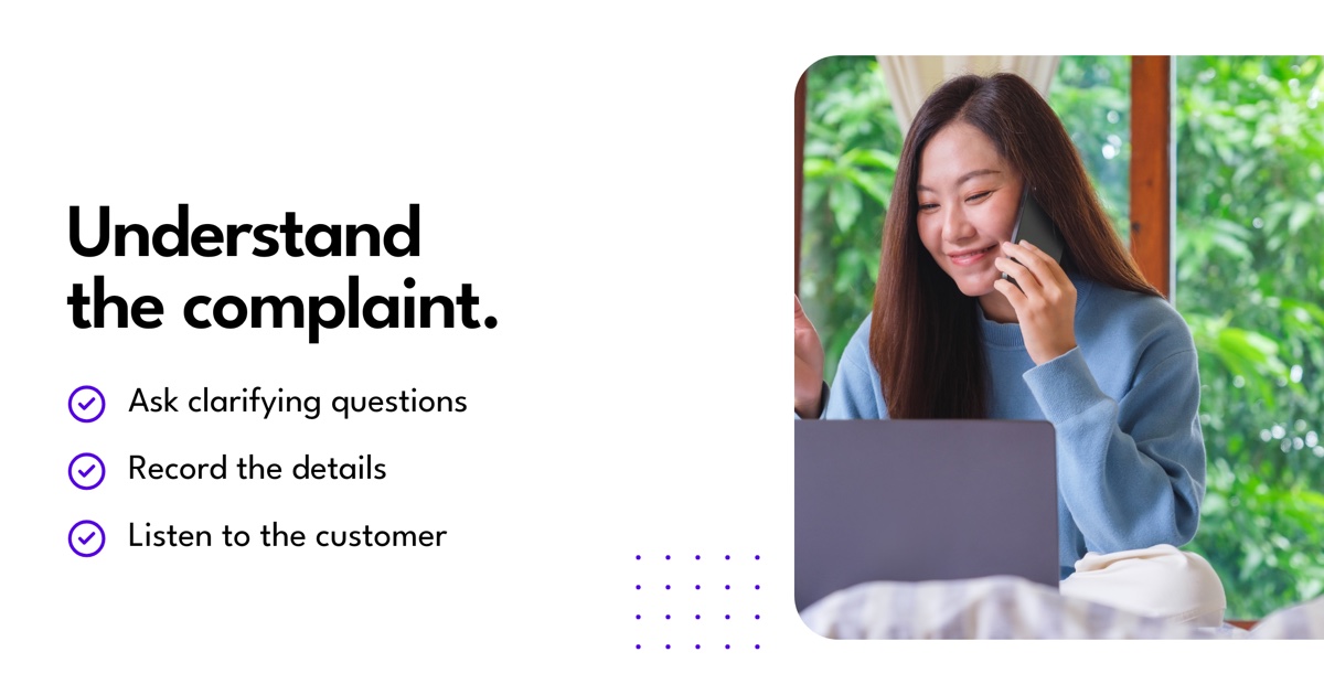 Understand the complaint: Ask clarifying questions, Record the details, Listen to the customer.